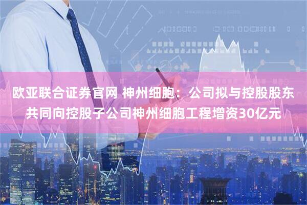 欧亚联合证券官网 神州细胞：公司拟与控股股东共同向控股子公司神州细胞工程增资30亿元