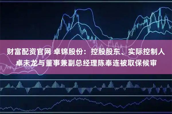 财富配资官网 卓锦股份：控股股东、实际控制人卓未龙与董事兼副总经理陈奉连被取保候审