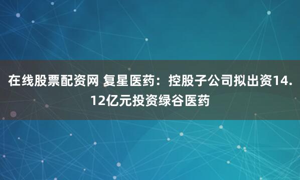 在线股票配资网 复星医药：控股子公司拟出资14.12亿元投资绿谷医药