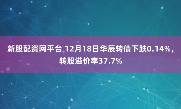 新股配资网平台 12月18日华辰转债下跌0.14%，转股溢价率37.7%