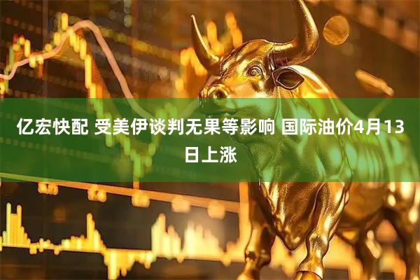 亿宏快配 受美伊谈判无果等影响 国际油价4月13日上涨