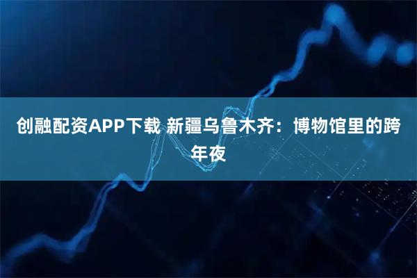 创融配资APP下载 新疆乌鲁木齐：博物馆里的跨年夜