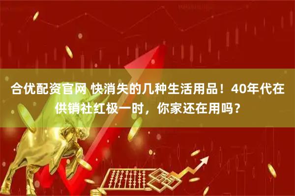 合优配资官网 快消失的几种生活用品！40年代在供销社红极一时，你家还在用吗？