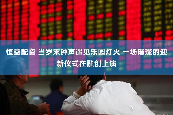 恒益配资 当岁末钟声遇见乐园灯火 一场璀璨的迎新仪式在融创上演