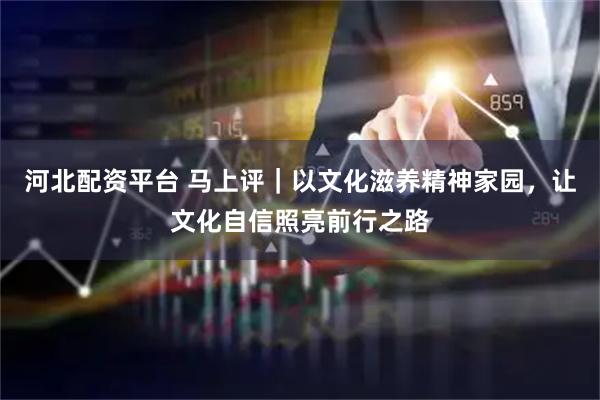 河北配资平台 马上评｜以文化滋养精神家园，让文化自信照亮前行之路