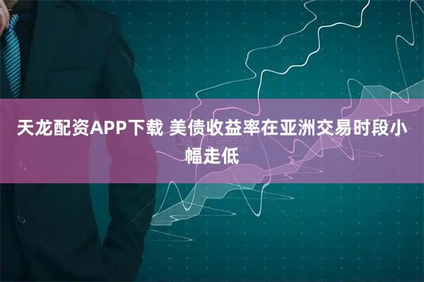 天龙配资APP下载 美债收益率在亚洲交易时段小幅走低