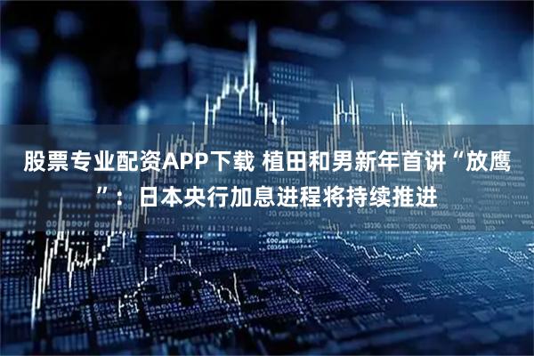 股票专业配资APP下载 植田和男新年首讲“放鹰”：日本央行加息进程将持续推进
