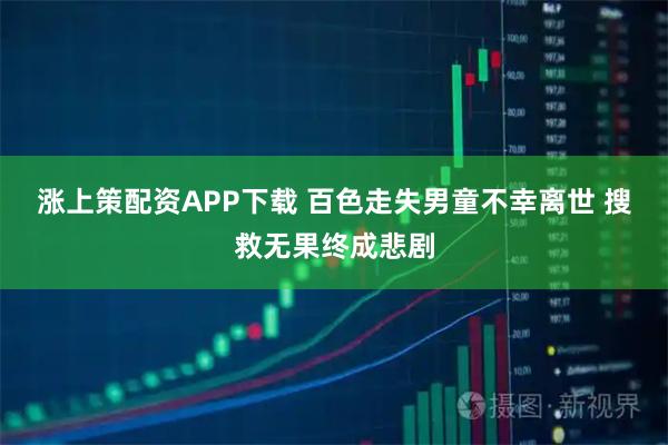涨上策配资APP下载 百色走失男童不幸离世 搜救无果终成悲剧