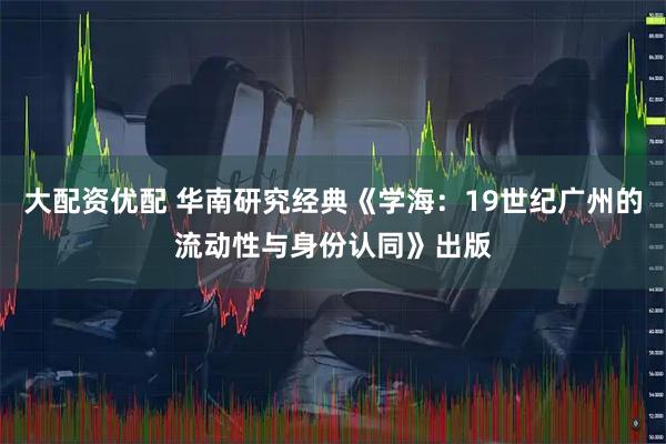 大配资优配 华南研究经典《学海：19世纪广州的流动性与身份认同》出版