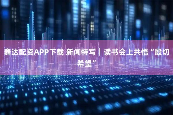 鑫达配资APP下载 新闻特写｜读书会上共悟“殷切希望”