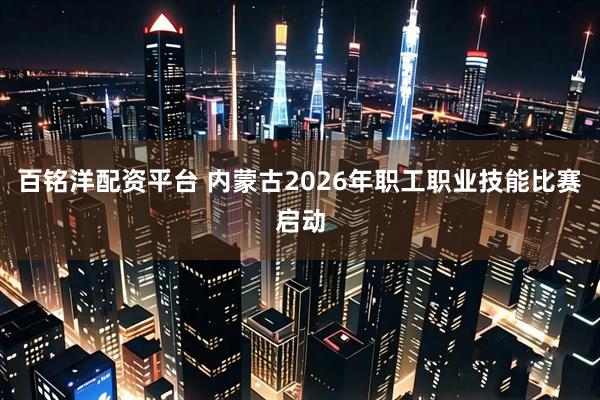 百铭洋配资平台 内蒙古2026年职工职业技能比赛启动