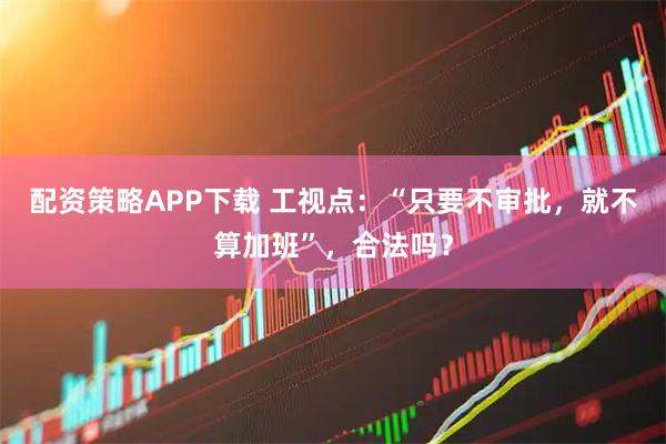 配资策略APP下载 工视点：“只要不审批，就不算加班”，合法吗？