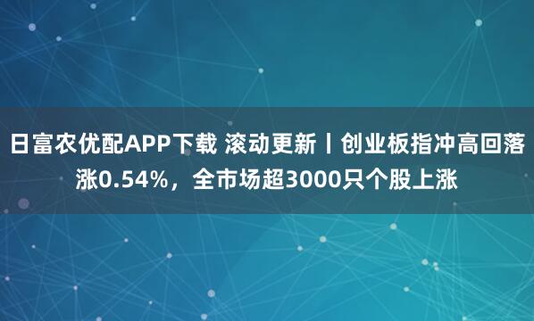 日富农优配APP下载 滚动更新丨创业板指冲高回落涨0.54%，全市场超3000只个股上涨