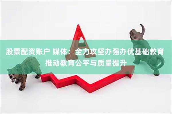 股票配资账户 媒体：全力攻坚办强办优基础教育 推动教育公平与质量提升