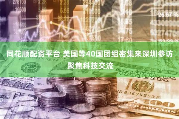 同花顺配资平台 美国等40国团组密集来深圳参访 聚焦科技交流