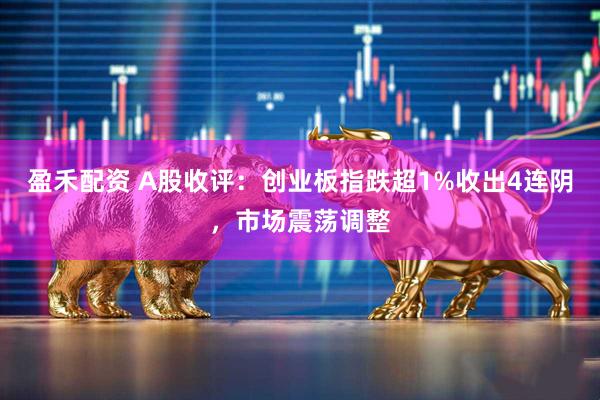 盈禾配资 A股收评：创业板指跌超1%收出4连阴，市场震荡调整