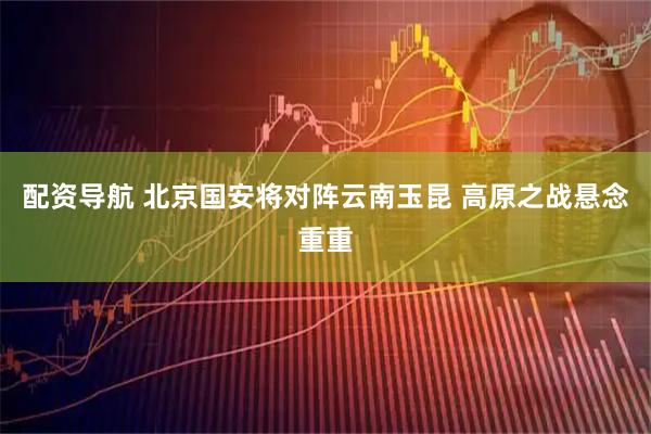 配资导航 北京国安将对阵云南玉昆 高原之战悬念重重