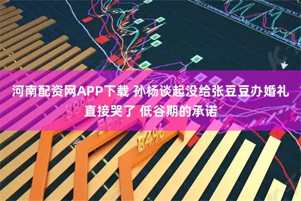 河南配资网APP下载 孙杨谈起没给张豆豆办婚礼直接哭了 低谷期的承诺