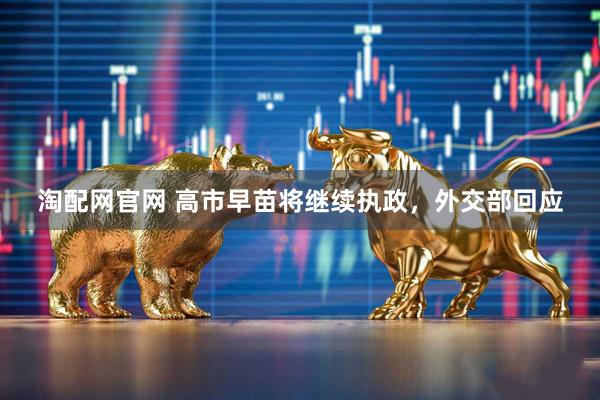 淘配网官网 高市早苗将继续执政，外交部回应