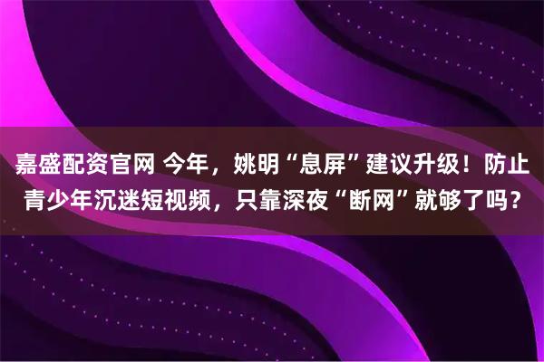 嘉盛配资官网 今年，姚明“息屏”建议升级！防止青少年沉迷短视频，只靠深夜“断网”就够了吗？